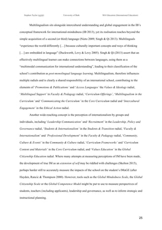 !
Stephen Taylor (sjytlr) University of Bath MA Education (International Education)
!
!
25!
Multilingualism sits alongside intercultural understanding and global engagement in the IB’s
conceptual framework for international-mindedness (IB 2013), yet its realisation reaches beyond the
simple acquisition of a second (or third) language (Nieto 2009; Singh & Qi 2013). Multilinguals
“experience the world differently […] because culturally important concepts and ways of thinking
[…] are embedded in language” (Duckworth, Levy & Levy 2005). Singh & Qi (2013) assert that an
effectively multilingual learner can make connections between languages, using them as a
“multimodal communication for international understanding”, leading to their classification of the
school’s contribution as post-monolingual language learning. Multilingualism, therefore influences
multiple radials and is clearly a shared responsibility of an international school, contributing to the
elements of ‘Promotions & Publications’ and ‘Access Languages’ the Values & Ideology radial,
‘Multilingual Support’ in Faculty & Pedagogy radial, ‘Curriculum Offerings’, ‘Multilingualism in the
Curriculum’ and ‘Communicating the Curriculum’ in the Core Curriculum radial and ‘Intercultural
Engagement’ in the Ethical Action radial.
Another wide-reaching concept is the perception of internationalism by groups and
individuals, including ‘Leadership Communication’ and ‘Recruitment’ in the Leadership, Policy and
Governance radial, ‘Students & Internationalism’ in the Students & Transition radial, ‘Faculty &
Internationalism’ and ‘Professional Development’ in the Faculty & Pedagogy radial, ‘Community,
Culture & Events’ in the Community & Culture radial, ‘Curriculum Frameworks’ and ‘Curriculum
Content and Materials’ in the Core Curriculum radial, and ‘Values Education’ in the Global
Citizenship Education radial. Where many attempts at measuring perceptions of IM have been made,
the development of true IM as an extension of self may be riddled with challenges (Skelton 2015),
perhaps harder still to accurately measure the impacts of the school on the student’s IMaGE (after
Hayden, Rancic & Thompson 2000). However, tools such as the Global Mindedness Scale, the Global
Citizenship Scale or the Global Competence Model might be put to use to measure perspectives of
students, teachers (including applicants), leadership and governance, as well as to inform strategic and
instructional planning.
 