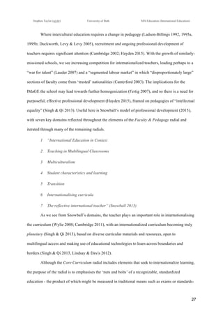 !
Stephen Taylor (sjytlr) University of Bath MA Education (International Education)
!
!
27!
Where intercultural education requires a change in pedagogy (Ladson-Billings 1992, 1995a,
1995b; Duckworth, Levy & Levy 2005), recruitment and ongoing professional development of
teachers requires significant attention (Cambridge 2002; Hayden 2015). With the growth of similarly-
missioned schools, we see increasing competition for internationalized teachers, leading perhaps to a
“war for talent” (Lauder 2007) and a “segmented labour market” in which “disproportionately large”
sections of faculty come from ‘trusted’ nationalities (Canterford 2003). The implications for the
IMaGE the school may lead towards further homogenization (Fertig 2007), and so there is a need for
purposeful, effective professional development (Hayden 2015), framed on pedagogies of “intellectual
equality” (Singh & Qi 2013). Useful here is Snowball’s model of professional development (2015),
with seven key domains reflected throughout the elements of the Faculty & Pedagogy radial and
iterated through many of the remaining radials.
1! “International Education in Context
2! Teaching in Multilingual Classrooms
3! Multiculturalism
4! Student characteristics and learning
5! Transition
6! Internationalising curricula
7! The reflective international teacher” (Snowball 2015)
As we see from Snowball’s domains, the teacher plays an important role in internationalising
the curriculum (Wylie 2008; Cambridge 2011), with an internationalized curriculum becoming truly
planetary (Singh & Qi 2013), based on diverse curricular materials and resources, open to
multilingual access and making use of educational technologies to learn across boundaries and
borders (Singh & Qi 2013, Lindsay & Davis 2012).
Although the Core Curriculum radial includes elements that seek to internationalize learning,
the purpose of the radial is to emphasises the ‘nuts and bolts’ of a recognizable, standardized
education - the product of which might be measured in traditional means such as exams or standards-
 