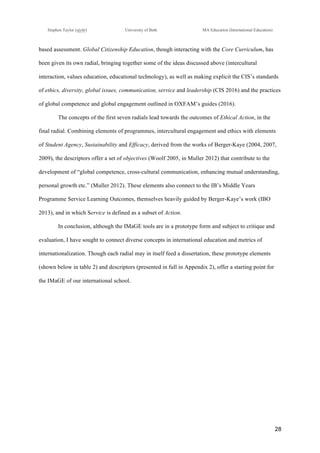 !
Stephen Taylor (sjytlr) University of Bath MA Education (International Education)
!
!
28!
based assessment. Global Citizenship Education, though interacting with the Core Curriculum, has
been given its own radial, bringing together some of the ideas discussed above (intercultural
interaction, values education, educational technology), as well as making explicit the CIS’s standards
of ethics, diversity, global issues, communication, service and leadership (CIS 2016) and the practices
of global competence and global engagement outlined in OXFAM’s guides (2016).
The concepts of the first seven radials lead towards the outcomes of Ethical Action, in the
final radial. Combining elements of programmes, intercultural engagement and ethics with elements
of Student Agency, Sustainability and Efficacy, derived from the works of Berger-Kaye (2004, 2007,
2009), the descriptors offer a set of objectives (Woolf 2005, in Muller 2012) that contribute to the
development of “global competence, cross-cultural communication, enhancing mutual understanding,
personal growth etc.” (Muller 2012). These elements also connect to the IB’s Middle Years
Programme Service Learning Outcomes, themselves heavily guided by Berger-Kaye’s work (IBO
2013), and in which Service is defined as a subset of Action.
In conclusion, although the IMaGE tools are in a prototype form and subject to critique and
evaluation, I have sought to connect diverse concepts in international education and metrics of
internationalization. Though each radial may in itself feed a dissertation, these prototype elements
(shown below in table 2) and descriptors (presented in full in Appendix 2), offer a starting point for
the IMaGE of our international school.
 