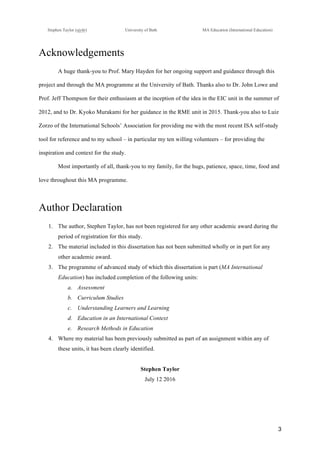 !
Stephen Taylor (sjytlr) University of Bath MA Education (International Education)
!
!
3!
Acknowledgements
A huge thank-you to Prof. Mary Hayden for her ongoing support and guidance through this
project and through the MA programme at the University of Bath. Thanks also to Dr. John Lowe and
Prof. Jeff Thompson for their enthusiasm at the inception of the idea in the EIC unit in the summer of
2012, and to Dr. Kyoko Murakami for her guidance in the RME unit in 2015. Thank-you also to Luiz
Zorzo of the International Schools’ Association for providing me with the most recent ISA self-study
tool for reference and to my school – in particular my ten willing volunteers – for providing the
inspiration and context for the study.
Most importantly of all, thank-you to my family, for the hugs, patience, space, time, food and
love throughout this MA programme.
Author Declaration
1.! The author, Stephen Taylor, has not been registered for any other academic award during the
period of registration for this study.
2.! The material included in this dissertation has not been submitted wholly or in part for any
other academic award.
3.! The programme of advanced study of which this dissertation is part (MA International
Education) has included completion of the following units:
a.! Assessment
b.! Curriculum Studies
c.! Understanding Learners and Learning
d.! Education in an International Context
e.! Research Methods in Education
4.! Where my material has been previously submitted as part of an assignment within any of
these units, it has been clearly identified.
Stephen Taylor
July 12 2016
 