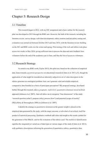 !
Stephen Taylor (sjytlr) University of Bath MA Education (International Education)
!
!
30!
Chapter 3: Research Design
3.1 Timeline
This research began in 2012, with my EIC assignment and a basic outline for the research
plan was developed in 2015 through the RME unit. However, the bulk of the research, including the
literature review, survey design, web-chart development, rubric creation (and pre-pilot), testing and
evaluation was carried out between October 2015 and June 2016, with the literature review building
on the EIC and RME work over the winter and spring. Pilot-testing of the web and rubrics took place
across two weeks in May 2016, giving sufficient time to process the data and seek feedback from
volunteers before the end of the academic year in June, and thus the loss of access to volunteers.
3.2 Research Strategy
As noted in my RME work (Taylor 2015), this pilot test, based on the collection of empirical
data, leans towards a positivist perspective on educational research (Cohen et al. 2013, p7), though the
application of what might be considered an inherently subjectivist set of value descriptors in the
rubrics generates an ontological problem: how can I generate valid and reliable empirical,
comparative data founded on a basis of participant perceptions? My proposed strategy, developed
further through this research, takes a pragmatic, multi-level, quantitative-dominant mixed-methods
approach (Johnson et al. 2007), that will allow me to recognize “four dimensions” of the study:
“research question (what?), purpose (why), process (how?) and potential (scope of results)”
(McLafferty & Onwuegbuzie 2006) in (Johnson et al. 2007).
I identify the strategy as quantitative-dominant as the greater weight is placed on the
empirical data generated by the study, with the target outcome, a web-chart of our school, itself the
product of statistical processing. Qualitative methods add value and insight to the results yielded for
the generation of the IMaGE, and for the evaluation of the rubrics used. The multilevel identification
signifies the integrated yet varied use of data types at various stages of the study (Cohen et al. 2013),
with qualitative descriptions informing the generation of quantitative rubrics, quantitative data
 