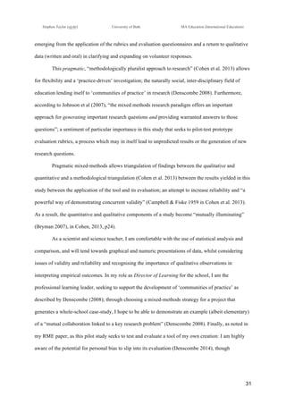 !
Stephen Taylor (sjytlr) University of Bath MA Education (International Education)
!
!
31!
emerging from the application of the rubrics and evaluation questionnaires and a return to qualitative
data (written and oral) in clarifying and expanding on volunteer responses.
This pragmatic, “methodologically pluralist approach to research” (Cohen et al. 2013) allows
for flexibility and a ‘practice-driven’ investigation; the naturally social, inter-disciplinary field of
education lending itself to ‘communities of practice’ in research (Denscombe 2008). Furthermore,
according to Johnson et al (2007), “the mixed methods research paradigm offers an important
approach for generating important research questions and providing warranted answers to those
questions”; a sentiment of particular importance in this study that seeks to pilot-test prototype
evaluation rubrics, a process which may in itself lead to unpredicted results or the generation of new
research questions.
Pragmatic mixed-methods allows triangulation of findings between the qualitative and
quantitative and a methodological triangulation (Cohen et al. 2013) between the results yielded in this
study between the application of the tool and its evaluation; an attempt to increase reliability and “a
powerful way of demonstrating concurrent validity” (Campbell & Fiske 1959 in Cohen et al. 2013).
As a result, the quantitative and qualitative components of a study become “mutually illuminating”
(Bryman 2007), in Cohen, 2013, p24).
As a scientist and science teacher, I am comfortable with the use of statistical analysis and
comparison, and will tend towards graphical and numeric presentations of data, whilst considering
issues of validity and reliability and recognising the importance of qualitative observations in
interpreting empirical outcomes. In my role as Director of Learning for the school, I am the
professional learning leader, seeking to support the development of ‘communities of practice’ as
described by Denscombe (2008); through choosing a mixed-methods strategy for a project that
generates a whole-school case-study, I hope to be able to demonstrate an example (albeit elementary)
of a “mutual collaboration linked to a key research problem” (Denscombe 2008). Finally, as noted in
my RME paper, as this pilot study seeks to test and evaluate a tool of my own creation: I am highly
aware of the potential for personal bias to slip into its evaluation (Denscombe 2014), though
 