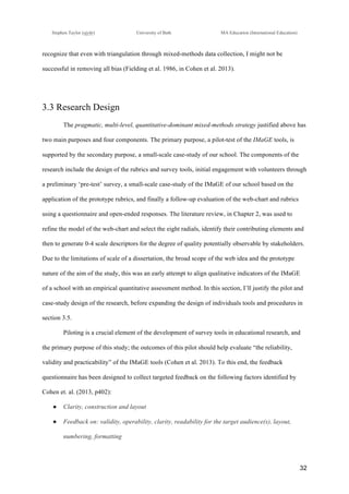 !
Stephen Taylor (sjytlr) University of Bath MA Education (International Education)
!
!
32!
recognize that even with triangulation through mixed-methods data collection, I might not be
successful in removing all bias (Fielding et al. 1986, in Cohen et al. 2013).
3.3 Research Design
The pragmatic, multi-level, quantitative-dominant mixed-methods strategy justified above has
two main purposes and four components. The primary purpose, a pilot-test of the IMaGE tools, is
supported by the secondary purpose, a small-scale case-study of our school. The components of the
research include the design of the rubrics and survey tools, initial engagement with volunteers through
a preliminary ‘pre-test’ survey, a small-scale case-study of the IMaGE of our school based on the
application of the prototype rubrics, and finally a follow-up evaluation of the web-chart and rubrics
using a questionnaire and open-ended responses. The literature review, in Chapter 2, was used to
refine the model of the web-chart and select the eight radials, identify their contributing elements and
then to generate 0-4 scale descriptors for the degree of quality potentially observable by stakeholders.
Due to the limitations of scale of a dissertation, the broad scope of the web idea and the prototype
nature of the aim of the study, this was an early attempt to align qualitative indicators of the IMaGE
of a school with an empirical quantitative assessment method. In this section, I’ll justify the pilot and
case-study design of the research, before expanding the design of individuals tools and procedures in
section 3.5.
Piloting is a crucial element of the development of survey tools in educational research, and
the primary purpose of this study; the outcomes of this pilot should help evaluate “the reliability,
validity and practicability” of the IMaGE tools (Cohen et al. 2013). To this end, the feedback
questionnaire has been designed to collect targeted feedback on the following factors identified by
Cohen et. al. (2013, p402):
●! Clarity, construction and layout
●! Feedback on: validity, operability, clarity, readability for the target audience(s), layout,
numbering, formatting
 