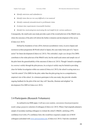 !
Stephen Taylor (sjytlr) University of Bath MA Education (International Education)
!
!
33!
●! Identify omissions and redundancies
●! Identify items that are too easy/difficult or too nuanced
●! Identify commonly misunderstood or problematic items
●! Evaluate time requirements (reasonable burden)
●! Identify how motivating/non-motivating the tool might be for various audiences
Consequently, the small-scale case-study provides a part of the overall pilot-test of the IMaGE tools,
where the outcomes of the pilot will inform the further evaluation and development of the survey
(Cohen et al. 2013).
Defined by boundaries of time (2016, between accreditation visits), location (Japan) and
institution (a three-programme IB World school in Japan), this case-study forms part of a “step to
action” for future development (Cohen et al. 2013). This embedded, single-case design (Yin 2009)
contributes to the wider pilot-test of the IMaGE tools, but the small-scale nature and sample size of
the pilot limits the generalizability of the outcomes (Cohen et al. 2013). Though I intend to strengthen
its construct validity through the pilot process, its ecological validity may be limited to providing
clues for further investigation within our context (Cohen et al. 2013); the school is acting more as a
“real-life context” (Yin 2009) for the pilot, rather than the pilot giving rise to a comprehensive,
empirical view of the school. As volunteers participate in the case-study, they provide valuable
ongoing feedback for the pilot of the tool: they will “describe, illustrate and enlighten” its
development (Yin 2009 in Cohen et al. 2013).
3.4 Participants (Research Volunteers)
As outlined in my RME paper, I will use a non-random, convenience-based participation
model, using a purposive selection of colleagues (Cohen et al. 2013). Where I had originally planned a
sample of secondary teaching colleagues to evaluate the school’s IMaGE, satisfying a 95%
confidence level with a 5% confidence limit, this would have required a sample size of 40/45
colleagues (calculated with www.surveysystem.com, (Cohen et al. 2013). I had also considered
 