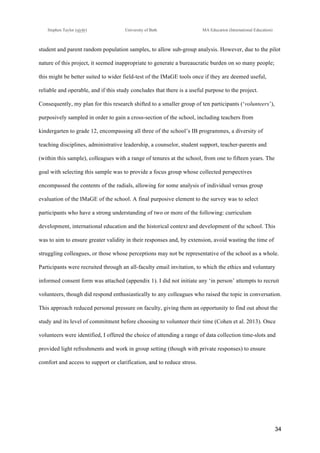 !
Stephen Taylor (sjytlr) University of Bath MA Education (International Education)
!
!
34!
student and parent random population samples, to allow sub-group analysis. However, due to the pilot
nature of this project, it seemed inappropriate to generate a bureaucratic burden on so many people;
this might be better suited to wider field-test of the IMaGE tools once if they are deemed useful,
reliable and operable, and if this study concludes that there is a useful purpose to the project.
Consequently, my plan for this research shifted to a smaller group of ten participants (‘volunteers’),
purposively sampled in order to gain a cross-section of the school, including teachers from
kindergarten to grade 12, encompassing all three of the school’s IB programmes, a diversity of
teaching disciplines, administrative leadership, a counselor, student support, teacher-parents and
(within this sample), colleagues with a range of tenures at the school, from one to fifteen years. The
goal with selecting this sample was to provide a focus group whose collected perspectives
encompassed the contents of the radials, allowing for some analysis of individual versus group
evaluation of the IMaGE of the school. A final purposive element to the survey was to select
participants who have a strong understanding of two or more of the following: curriculum
development, international education and the historical context and development of the school. This
was to aim to ensure greater validity in their responses and, by extension, avoid wasting the time of
struggling colleagues, or those whose perceptions may not be representative of the school as a whole.
Participants were recruited through an all-faculty email invitation, to which the ethics and voluntary
informed consent form was attached (appendix 1). I did not initiate any ‘in person’ attempts to recruit
volunteers, though did respond enthusiastically to any colleagues who raised the topic in conversation.
This approach reduced personal pressure on faculty, giving them an opportunity to find out about the
study and its level of commitment before choosing to volunteer their time (Cohen et al. 2013). Once
volunteers were identified, I offered the choice of attending a range of data collection time-slots and
provided light refreshments and work in group setting (though with private responses) to ensure
comfort and access to support or clarification, and to reduce stress.
 