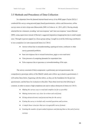 !
Stephen Taylor (sjytlr) University of Bath MA Education (International Education)
!
!
35!
3.5 Methods and Procedures of Data Collection
In a departure from the planned internet-based survey of my RME paper (Taylor 2015), I
conducted this survey using personal paper-based questionnaires, rubrics and discussions; online
surveys more at risk to drop-outs (Denscombe 2009, in Cohen et. al., 2013, p261). Having already
selected the ten volunteers, avoiding ‘unit non-response’ and ‘item non-response’ issues (Durrant
2009), using supervision instead of Durrant’s suggested imputation (inappropriate due to small sample
size). Through in-person support in a focus-group setting, I sought to avoid the following contributors
to non-completion (or rush-responses)(Cohen et al. 2013):
●! Answer refusal due to misunderstanding, typological errors, confusion or other
survey-generated problems
●! Item non-response due to missed instructions, pages or mis-read items
●! Time pressure of competing demands for respondent time
●! False responses due to ignorance or misunderstanding of the topic
The survey consisted of three components: a preliminary pre-test questionnaire, the
comprehensive prototype rubrics of the IMaGE radials and a follow-up evaluative questionnaire. I
will outline these below, beginning with the rubrics, as they are the foundation for the pre-test
questionnaire, and the basis for evaluation in the pilot. These three tools have the following in
common, in order to ensure a high completion rate and to reduce distractors (Cohen et al. 2013):
●! Making the surveys easy to read and complete (as far as possible)
●! Making instructions very clear (in written and oral form)
●! Giving advanced notice and protected time for the survey
●! Cutting the survey to include only essential questions and sections
●! A simple linear structure that uses recognizable survey formats
●! Limiting the number of open-ended responses and placing them at the end of survey
sections
 
