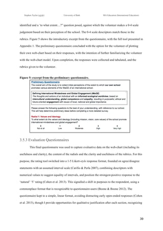 !
Stephen Taylor (sjytlr) University of Bath MA Education (International Education)
!
!
39!
identified and a ‘to what extent…?” question posed, against which the volunteer makes a 0-4 scale
judgement based on their perception of the school. The 0-4 scale descriptors match those in the
rubrics. Figure 5 shows the introductory excerpt from the questionnaire, with the full tool presented in
Appendix 1. The preliminary questionnaire concluded with the option for the volunteer of plotting
their own web-chart based on their responses, with the intention of further familiarizing the volunteer
with the web-chart model. Upon completion, the responses were collected and tabulated, and the
rubrics given to the volunteer.
Figure 5: excerpt from the preliminary questionnaire.
3.5.3 Evaluation Questionnaires
This final questionnaire was used to capture evaluative data on the web-chart (including its
usefulness and clarity), the content of the radials and the clarity and usefulness of the rubrics. For this
purpose, the rating tool switched into a 1-5 Likert-style response format, founded on agree/disagree
statements with an assumed interval scale (Carifio & Perla 2007), combining descriptors with
numerical values to suggest equality of intervals, and position the strongest-positive response to the
‘natural’ ‘5’ rating (Cohen et al. 2013). This signalled a shift in purposes to the respondent, using a
commonplace format that is recognizable to questionnaire-users (Boone & Boone 2012). The
questionnaire kept to a simple, linear format, avoiding distracting early open-ended responses (Cohen
et al. 2013), though I provide opportunities for qualitative justification after each section, recognizing
 