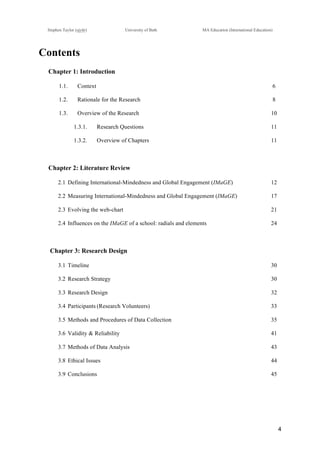 !
Stephen Taylor (sjytlr) University of Bath MA Education (International Education)
!
!
4!
Contents
Chapter 1: Introduction
1.1.! Context 6
1.2.! Rationale for the Research 8
1.3.! Overview of the Research 10
1.3.1.! Research Questions 11
1.3.2.! Overview of Chapters 11
Chapter 2: Literature Review
2.1!Defining International-Mindedness and Global Engagement (IMaGE) 12
2.2!Measuring International-Mindedness and Global Engagement (IMaGE) 17
2.3!Evolving the web-chart 21
2.4!Influences on the IMaGE of a school: radials and elements 24
Chapter 3: Research Design
3.1!Timeline 30
3.2!Research Strategy 30
3.3!Research Design 32
3.4!Participants (Research Volunteers) 33
3.5!Methods and Procedures of Data Collection 35
3.6!Validity & Reliability 41
3.7!Methods of Data Analysis 43
3.8!Ethical Issues 44
3.9!Conclusions 45
 