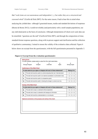 !
Stephen Taylor (sjytlr) University of Bath MA Education (International Education)
!
!
40!
that “scale items are not autonomous and independent (...), but rather they are a structured and
reasoned whole” (Carifio & Perla 2007). For the same reason, I had to bear this in mind when
analysing the yielded data - although I generated means, modes and standard deviations of responses
(Boone & Boone 2012), I could not reliably (and particularly with a small sample population), use
any individual point as the basis of conclusion. Although interpretation of Likert-style scale data can
be minefield, “questions are the nub” (Carifio & Perla 2007), and through the composition of clear,
standard-format response questions, along with in-person support and clarification and the collection
of qualitative commentary, I aimed to ensure the validity of the evaluative data collected. Figure 6
below shows an excerpt from the questionnaire, with the full questionnaire presented in Appendix 3.
Figure 6: Excerpt from the evaluation questionnaire
 