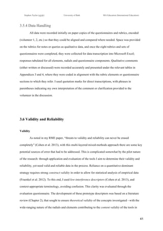 !
Stephen Taylor (sjytlr) University of Bath MA Education (International Education)
!
!
41!
3.5.4 Data Handling
All data were recorded initially on paper copies of the questionnaires and rubrics, encoded
(volunteer 1, 2, etc.) so that they could be aligned and compared where needed. Space was provided
on the rubrics for notes or queries as qualitative data, and once the eight rubrics and sets of
questionnaires were completed, they were collected for data transcription into Microsoft Excel;
responses tabulated for all elements, radials and questionnaire components. Qualitative comments
(either written or discussed) were recorded accurately and presented under the relevant tables in
Appendices 3 and 4, where they were coded in alignment with the rubric elements or questionnaire
sections to which they refer. I used quotation marks for direct transcriptions, with phrases in
parentheses indicating my own interpretation of the comment or clarification provided to the
volunteer in the discussion.
3.6 Validity and Reliability
Validity
As noted in my RME paper, “threats to validity and reliability can never be erased
completely” (Cohen et al. 2013), with this multi-layered mixed-methods approach there are some key
potential sources of error that had to be addressed. This is complicated somewhat by the pilot nature
of the research: through application and evaluation of the tools I aim to determine their validity and
reliability, yet need valid and reliable data in the process. Reliance on a quantitative-dominant
strategy requires strong construct validity in order to allow for statistical analysis of empirical data
(Fraenkel et al. 2012). To this end, I used low-interference descriptors (Cohen et al. 2013), and
context-appropriate terminology, avoiding confusion. This clarity was evaluated through the
evaluation questionnaire. The development of these prototype descriptors was based on a literature
review (Chapter 2), that sought to ensure theoretical validity of the concepts investigated - with the
wide-ranging nature of the radials and elements contributing to the content validity of the tools in
 