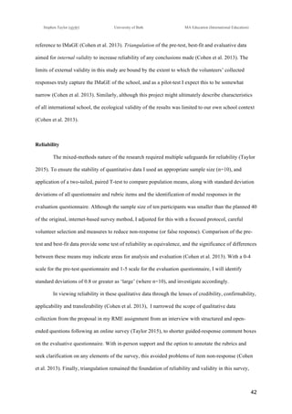 !
Stephen Taylor (sjytlr) University of Bath MA Education (International Education)
!
!
42!
reference to IMaGE (Cohen et al. 2013). Triangulation of the pre-test, best-fit and evaluative data
aimed for internal validity to increase reliability of any conclusions made (Cohen et al. 2013). The
limits of external validity in this study are bound by the extent to which the volunteers’ collected
responses truly capture the IMaGE of the school, and as a pilot-test I expect this to be somewhat
narrow (Cohen et al. 2013). Similarly, although this project might ultimately describe characteristics
of all international school, the ecological validity of the results was limited to our own school context
(Cohen et al. 2013).
Reliability
The mixed-methods nature of the research required multiple safeguards for reliability (Taylor
2015). To ensure the stability of quantitative data I used an appropriate sample size (n=10), and
application of a two-tailed, paired T-test to compare population means, along with standard deviation
deviations of all questionnaire and rubric items and the identification of modal responses in the
evaluation questionnaire. Although the sample size of ten participants was smaller than the planned 40
of the original, internet-based survey method, I adjusted for this with a focused protocol, careful
volunteer selection and measures to reduce non-response (or false response). Comparison of the pre-
test and best-fit data provide some test of reliability as equivalence, and the significance of differences
between these means may indicate areas for analysis and evaluation (Cohen et al. 2013). With a 0-4
scale for the pre-test questionnaire and 1-5 scale for the evaluation questionnaire, I will identify
standard deviations of 0.8 or greater as ‘large’ (where n=10), and investigate accordingly.
In viewing reliability in these qualitative data through the lenses of credibility, confirmability,
applicability and transferability (Cohen et al. 2013), I narrowed the scope of qualitative data
collection from the proposal in my RME assignment from an interview with structured and open-
ended questions following an online survey (Taylor 2015), to shorter guided-response comment boxes
on the evaluative questionnaire. With in-person support and the option to annotate the rubrics and
seek clarification on any elements of the survey, this avoided problems of item non-response (Cohen
et al. 2013). Finally, triangulation remained the foundation of reliability and validity in this survey,
 