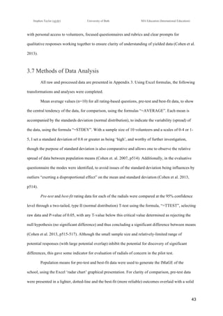 !
Stephen Taylor (sjytlr) University of Bath MA Education (International Education)
!
!
43!
with personal access to volunteers, focused questionnaires and rubrics and clear prompts for
qualitative responses working together to ensure clarity of understanding of yielded data (Cohen et al.
2013).
3.7 Methods of Data Analysis
All raw and processed data are presented in Appendix 3. Using Excel formulas, the following
transformations and analyses were completed.
Mean average values (n=10) for all rating-based questions, pre-test and best-fit data, to show
the central tendency of the data, for comparison, using the formulas “=AVERAGE”. Each mean is
accompanied by the standards deviation (normal distribution), to indicate the variability (spread) of
the data, using the formula “=STDEV”. With a sample size of 10 volunteers and a scales of 0-4 or 1-
5, I set a standard deviation of 0.8 or greater as being ‘high’, and worthy of further investigation,
though the purpose of standard deviation is also comparative and allows one to observe the relative
spread of data between population means (Cohen et. al. 2007, p514). Additionally, in the evaluative
questionnaire the modes were identified, to avoid issues of the standard deviation being influences by
outliers “exerting a disproportional effect” on the mean and standard deviation (Cohen et al. 2013,
p514).
Pre-test and best-fit rating data for each of the radials were compared at the 95% confidence
level through a two-tailed, type II (normal distribution) T-test using the formula, “=TTEST”, selecting
raw data and P-value of 0.05, with any T-value below this critical value determined as rejecting the
null hypothesis (no significant difference) and thus concluding a significant difference between means
(Cohen et al. 2013, p515-517). Although the small sample size and relatively-limited range of
potential responses (with large potential overlap) inhibit the potential for discovery of significant
differences, this gave some indicator for evaluation of radials of concern in the pilot test.
Population means for pre-test and best-fit data were used to generate the IMaGE of the
school, using the Excel ‘radar chart’ graphical presentation. For clarity of comparison, pre-test data
were presented in a lighter, dotted-line and the best-fit (more reliable) outcomes overlaid with a solid
 
