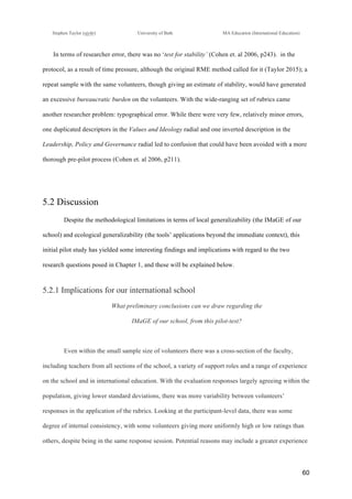 !
Stephen Taylor (sjytlr) University of Bath MA Education (International Education)
!
!
60!
In terms of researcher error, there was no ‘test for stability’ (Cohen et. al 2006, p243). in the
protocol, as a result of time pressure, although the original RME method called for it (Taylor 2015); a
repeat sample with the same volunteers, though giving an estimate of stability, would have generated
an excessive bureaucratic burden on the volunteers. With the wide-ranging set of rubrics came
another researcher problem: typographical error. While there were very few, relatively minor errors,
one duplicated descriptors in the Values and Ideology radial and one inverted description in the
Leadership, Policy and Governance radial led to confusion that could have been avoided with a more
thorough pre-pilot process (Cohen et. al 2006, p211).
5.2 Discussion
Despite the methodological limitations in terms of local generalizability (the IMaGE of our
school) and ecological generalizability (the tools’ applications beyond the immediate context), this
initial pilot study has yielded some interesting findings and implications with regard to the two
research questions posed in Chapter 1, and these will be explained below.
5.2.1 Implications for our international school
What preliminary conclusions can we draw regarding the
IMaGE of our school, from this pilot-test?
Even within the small sample size of volunteers there was a cross-section of the faculty,
including teachers from all sections of the school, a variety of support roles and a range of experience
on the school and in international education. With the evaluation responses largely agreeing within the
population, giving lower standard deviations, there was more variability between volunteers’
responses in the application of the rubrics. Looking at the participant-level data, there was some
degree of internal consistency, with some volunteers giving more uniformly high or low ratings than
others, despite being in the same response session. Potential reasons may include a greater experience
 