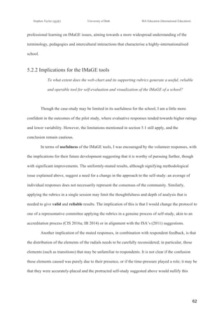 !
Stephen Taylor (sjytlr) University of Bath MA Education (International Education)
!
!
62!
professional learning on IMaGE issues, aiming towards a more widespread understanding of the
terminology, pedagogies and intercultural interactions that characterise a highly-internationalised
school.
5.2.2 Implications for the IMaGE tools
To what extent does the web-chart and its supporting rubrics generate a useful, reliable
and operable tool for self-evaluation and visualization of the IMaGE of a school?
Though the case-study may be limited in its usefulness for the school, I am a little more
confident in the outcomes of the pilot study, where evaluative responses tended towards higher ratings
and lower variability. However, the limitations mentioned in section 5.1 still apply, and the
conclusion remain cautious.
In terms of usefulness of the IMaGE tools, I was encouraged by the volunteer responses, with
the implications for their future development suggesting that it is worthy of pursuing further, though
with significant improvements. The uniformly-muted results, although signifying methodological
issue explained above, suggest a need for a change in the approach to the self-study: an average of
individual responses does not necessarily represent the consensus of the community. Similarly,
applying the rubrics in a single session may limit the thoughtfulness and depth of analysis that is
needed to give valid and reliable results. The implication of this is that I would change the protocol to
one of a representative committee applying the rubrics in a genuine process of self-study, akin to an
accreditation process (CIS 2016a; IB 2014) or in alignment with the ISA’s (2011) suggestions.
Another implication of the muted responses, in combination with respondent feedback, is that
the distribution of the elements of the radials needs to be carefully reconsidered; in particular, those
elements (such as transitions) that may be unfamiliar to respondents. It is not clear if the confusion
these elements caused was purely due to their presence, or if the time-pressure played a role; it may be
that they were accurately-placed and the protracted self-study suggested above would nullify this
 