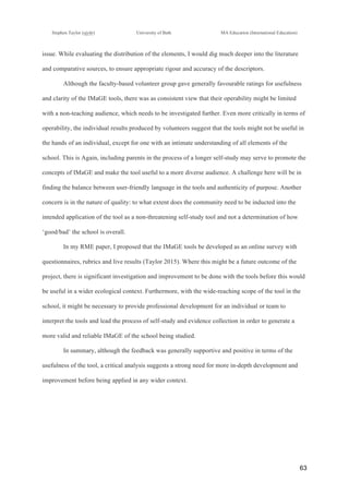!
Stephen Taylor (sjytlr) University of Bath MA Education (International Education)
!
!
63!
issue. While evaluating the distribution of the elements, I would dig much deeper into the literature
and comparative sources, to ensure appropriate rigour and accuracy of the descriptors.
Although the faculty-based volunteer group gave generally favourable ratings for usefulness
and clarity of the IMaGE tools, there was as consistent view that their operability might be limited
with a non-teaching audience, which needs to be investigated further. Even more critically in terms of
operability, the individual results produced by volunteers suggest that the tools might not be useful in
the hands of an individual, except for one with an intimate understanding of all elements of the
school. This is Again, including parents in the process of a longer self-study may serve to promote the
concepts of IMaGE and make the tool useful to a more diverse audience. A challenge here will be in
finding the balance between user-friendly language in the tools and authenticity of purpose. Another
concern is in the nature of quality: to what extent does the community need to be inducted into the
intended application of the tool as a non-threatening self-study tool and not a determination of how
‘good/bad’ the school is overall.
In my RME paper, I proposed that the IMaGE tools be developed as an online survey with
questionnaires, rubrics and live results (Taylor 2015). Where this might be a future outcome of the
project, there is significant investigation and improvement to be done with the tools before this would
be useful in a wider ecological context. Furthermore, with the wide-reaching scope of the tool in the
school, it might be necessary to provide professional development for an individual or team to
interpret the tools and lead the process of self-study and evidence collection in order to generate a
more valid and reliable IMaGE of the school being studied.
In summary, although the feedback was generally supportive and positive in terms of the
usefulness of the tool, a critical analysis suggests a strong need for more in-depth development and
improvement before being applied in any wider context.
 