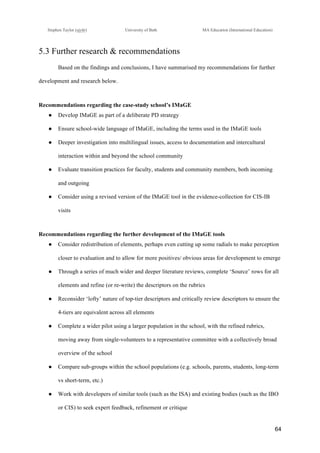 !
Stephen Taylor (sjytlr) University of Bath MA Education (International Education)
!
!
64!
5.3 Further research & recommendations
Based on the findings and conclusions, I have summarised my recommendations for further
development and research below.
Recommendations regarding the case-study school’s IMaGE
●! Develop IMaGE as part of a deliberate PD strategy
●! Ensure school-wide language of IMaGE, including the terms used in the IMaGE tools
●! Deeper investigation into multilingual issues, access to documentation and intercultural
interaction within and beyond the school community
●! Evaluate transition practices for faculty, students and community members, both incoming
and outgoing
●! Consider using a revised version of the IMaGE tool in the evidence-collection for CIS-IB
visits
Recommendations regarding the further development of the IMaGE tools
●! Consider redistribution of elements, perhaps even cutting up some radials to make perception
closer to evaluation and to allow for more positives/ obvious areas for development to emerge
●! Through a series of much wider and deeper literature reviews, complete ‘Source’ rows for all
elements and refine (or re-write) the descriptors on the rubrics
●! Reconsider ‘lofty’ nature of top-tier descriptors and critically review descriptors to ensure the
4-tiers are equivalent across all elements
●! Complete a wider pilot using a larger population in the school, with the refined rubrics,
moving away from single-volunteers to a representative committee with a collectively broad
overview of the school
●! Compare sub-groups within the school populations (e.g. schools, parents, students, long-term
vs short-term, etc.)
●! Work with developers of similar tools (such as the ISA) and existing bodies (such as the IBO
or CIS) to seek expert feedback, refinement or critique
 