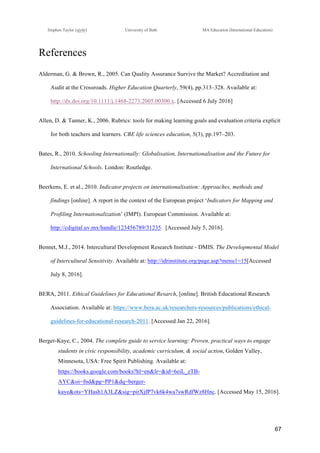 !
Stephen Taylor (sjytlr) University of Bath MA Education (International Education)
!
!
67!
References
Alderman, G. & Brown, R., 2005. Can Quality Assurance Survive the Market? Accreditation and
Audit at the Crossroads. Higher Education Quarterly, 59(4), pp.313–328. Available at:
http://dx.doi.org/10.1111/j.1468-2273.2005.00300.x. [Accessed 6 July 2016]
Allen, D. & Tanner, K., 2006. Rubrics: tools for making learning goals and evaluation criteria explicit
for both teachers and learners. CBE life sciences education, 5(3), pp.197–203.
Bates, R., 2010. Schooling Internationally: Globalisation, Internationalisation and the Future for
International Schools. London: Routledge.
Beerkens, E. et al., 2010. Indicator projects on internationalisation: Approaches, methods and
findings [online]. A report in the context of the European project ‘Indicators for Mapping and
Profiling Internationalization’ (IMPI). European Commission. Available at: !
http://cdigital.uv.mx/handle/123456789/31235. [Accessed July 5, 2016].
Bennet, M.J., 2014. Intercultural Development Research Institute - DMIS. The Developmental Model
of Intercultural Sensitivity. Available at: http://idrinstitute.org/page.asp?menu1=15[Accessed
July 8, 2016].
BERA, 2011. Ethical Guidelines for Educational Resarch, [online]. British Educational Research
Association. Available at: https://www.bera.ac.uk/researchers-resources/publications/ethical-
guidelines-for-educational-research-2011. [Accessed Jan 22, 2016].
Berger-Kaye, C., 2004. The complete guide to service learning: Proven, practical ways to engage
students in civic responsibility, academic curriculum, & social action, Golden Valley,
Minnesota, USA: Free Spirit Publishing. Available at:
https://books.google.com/books?hl=en&lr=&id=6eiL_zTB-
AYC&oi=fnd&pg=PP1&dq=berger-
kaye&ots=YHash1A3LZ&sig=pirXjfP7vk6k4wa7swRdfWz8Hnc. [Accessed May 15, 2016].
 