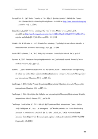 !
Stephen Taylor (sjytlr) University of Bath MA Education (International Education)
!
!
68!
Berger-Kaye, C., 2007. Bring Learning to Life: What Is Service-Learning? A Guide for Parents.
USA: National Service-Learning Clearinghouse. Available at: http://www.servicelearning.org
[Accessed May 15, 2016].
Berger-Kaye, C, 2009. Service-Learning: The Time Is Now. Middle Ground, 13(2), p.10.
Available at: http://search.proquest.com/openview/33fdde8e88ccdb7205ad4089871a52eb/1?pq-
origsite=gscholar&cbl=27602. [Accessed May 15, 2016].
Bilewicz, M. & Bilewicz, A., 2012. Who defines humanity? Psychological and cultural obstacles to
omniculturalism. Culture & Psychology, 18(3), pp.331–344.
Boone, H.N. & Boone, D.A., 2012. Analyzing likert data. Journal of extension, 50(2), pp.1–5.
Bryman, A., 2007. Barriers to Integrating Quantitative and Qualitative Research. Journal of mixed
methods research, 1(1), pp.8–22.
Bunnell, T., 2008. International education and the “second phase”: a framework for conceptualizing
its nature and for the future assessment of its effectiveness. Compare: A Journal of Comparative
and International Education, 38(4), pp.415–426.
Cambridge, J., 2002. Global Product Branding and International Education. Journal of Research in
International Education, 1(2), pp.227–243.
Cambridge, J., 2003. Identifying the Globalist and Internationalist Missions of International Schools.
International Schools Journal, 22(2), pp.54–58.
Cambridge, J. & Carthew, C., 2015. Schools Self-Evaluating Their International Values: A Case
Study. In Hayden, M., Levy, J. & Thompson, J. (6th
Edition, online). The SAGE Handbook of
Research in International Education. pp. 283-288. London, UK: SAGE Publications Ltd.
Accessed from: https://www-dawsonera-com.ezproxy1.bath.ac.uk/readonline/9780857023742/
[Accessed 6 July 2016]
 