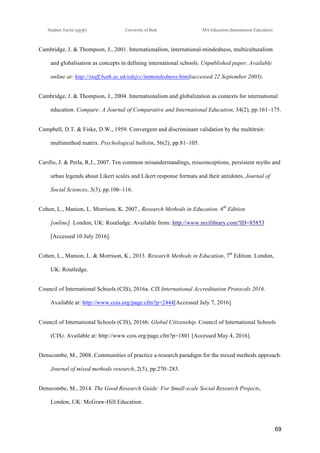!
Stephen Taylor (sjytlr) University of Bath MA Education (International Education)
!
!
69!
Cambridge, J. & Thompson, J., 2001. Internationalism, international-mindedness, multiculturalism
and globalisation as concepts in defining international schools. Unpublished paper. Available
online at: http://staff.bath.ac.uk/edsjcc/intmindedness.html(accessed 22 September 2003).
Cambridge, J. & Thompson, J., 2004. Internationalism and globalization as contexts for international
education. Compare: A Journal of Comparative and International Education, 34(2), pp.161–175.
Campbell, D.T. & Fiske, D.W., 1959. Convergent and discriminant validation by the multitrait-
multimethod matrix. Psychological bulletin, 56(2), pp.81–105.
Carifio, J. & Perla, R.J., 2007. Ten common misunderstandings, misconceptions, persistent myths and
urban legends about Likert scales and Likert response formats and their antidotes. Journal of
Social Sciences, 3(3), pp.106–116.
Cohen, L., Manion, L. Morrison, K. 2007., Research Methods in Education. 6th
Edition
[online]. London, UK: Routledge. Available from: http://www.myilibrary.com?ID=85853
[Accessed 10 July 2016].
Cohen, L., Manion, L. & Morrison, K., 2013. Research Methods in Education, 7th
Edition. London,
UK: Routledge.
Council of International Schools (CIS), 2016a. CIS International Accreditation Protocols 2016.
Available at: http://www.cois.org/page.cfm?p=2444[Accessed July 7, 2016].
Council of International Schools (CIS), 2016b. Global Citizenship. Council of International Schools
(CIS). Available at: http://www.cois.org/page.cfm?p=1801 [Accessed May 4, 2016].
Denscombe, M., 2008. Communities of practice a research paradigm for the mixed methods approach.
Journal of mixed methods research, 2(3), pp.270–283.
Denscombe, M., 2014. The Good Research Guide: For Small-scale Social Research Projects,
London, UK: McGraw-Hill Education.
 