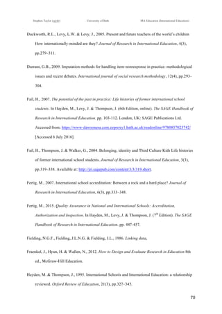 !
Stephen Taylor (sjytlr) University of Bath MA Education (International Education)
!
!
70!
Duckworth, R.L., Levy, L.W. & Levy, J., 2005. Present and future teachers of the world’s children
How internationally-minded are they? Journal of Research in International Education, 4(3),
pp.279–311.
Durrant, G.B., 2009. Imputation methods for handling item!nonresponse in practice: methodological
issues and recent debates. International journal of social research methodology, 12(4), pp.293–
304.
Fail, H., 2007. The potential of the past in practice: Life histories of former international school
students. In Hayden, M., Levy, J. & Thompson, J. (6th Edition, online). The SAGE Handbook of
Research in International Education. pp. 103-112. London, UK: SAGE Publications Ltd.
Accessed from: https://www-dawsonera.com.ezproxy1.bath.ac.uk/readonline/9780857023742/
[Accessed 6 July 2016]
Fail, H., Thompson, J. & Walker, G., 2004. Belonging, identity and Third Culture Kids Life histories
of former international school students. Journal of Research in International Education, 3(3),
pp.319–338. Available at: http://jri.sagepub.com/content/3/3/319.short.
Fertig, M., 2007. International school accreditation: Between a rock and a hard place? Journal of
Research in International Education, 6(3), pp.333–348.
Fertig, M., 2015. Quality Assurance in National and International Schools: Accreditation,
Authorization and Inspection. In Hayden, M., Levy, J. & Thompson, J. (7th
Edition). The SAGE
Handbook of Research in International Education. pp. 447-457.
Fielding, N.G.F., Fielding, J.L.N.G. & Fielding, J.L., 1986. Linking data,
Fraenkel, J., Hyun, H. & Wallen, N., 2012. How to Design and Evaluate Research in Education 8th
ed., McGraw-Hill Education.
Hayden, M. & Thompson, J., 1995. International Schools and International Education: a relationship
reviewed. Oxford Review of Education, 21(3), pp.327–345.
 