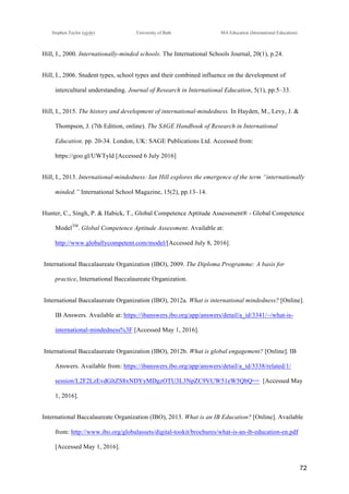 !
Stephen Taylor (sjytlr) University of Bath MA Education (International Education)
!
!
72!
Hill, I., 2000. Internationally-minded schools. The International Schools Journal, 20(1), p.24.
Hill, I., 2006. Student types, school types and their combined influence on the development of
intercultural understanding. Journal of Research in International Education, 5(1), pp.5–33.
Hill, I., 2015. The history and development of international-mindedness. In Hayden, M., Levy, J. &
Thompson, J. (7th Edition, online). The SAGE Handbook of Research in International
Education. pp. 20-34. London, UK: SAGE Publications Ltd. Accessed from:
https://goo.gl/UWTyld [Accessed 6 July 2016]
Hill, I., 2013. International-mindedness: Ian Hill explores the emergence of the term “internationally
minded.” International School Magazine, 15(2), pp.13–14.
Hunter, C., Singh, P. & Habick, T., Global Competence Aptitude Assessment® - Global Competence
ModelTM
. Global Competence Aptitude Assessment. Available at:
http://www.globallycompetent.com/model/[Accessed July 8, 2016].
International Baccalaureate Organization (IBO), 2009. The Diploma Programme: A basis for
practice, International Baccalaureate Organization.
International Baccalaureate Organization (IBO), 2012a. What is international mindedness? [Online].
IB Answers. Available at: https://ibanswers.ibo.org/app/answers/detail/a_id/3341/~/what-is-
international-mindedness%3F [Accessed May 1, 2016].
International Baccalaureate Organization (IBO), 2012b. What is global engagement? [Online]. IB
Answers. Available from: https://ibanswers.ibo.org/app/answers/detail/a_id/3338/related/1/
session/L2F2LzEvdGltZS8xNDYyMDgzOTU3L3NpZC9VUW51eW5QbQ== [Accessed May
1, 2016].
International Baccalaureate Organization (IBO), 2013. What is an IB Education? [Online]. Available
from: http://www.ibo.org/globalassets/digital-tookit/brochures/what-is-an-ib-education-en.pdf
[Accessed May 1, 2016].
 