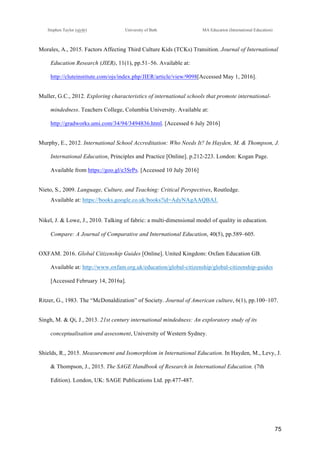!
Stephen Taylor (sjytlr) University of Bath MA Education (International Education)
!
!
75!
Morales, A., 2015. Factors Affecting Third Culture Kids (TCKs) Transition. Journal of International
Education Research (JIER), 11(1), pp.51–56. Available at:
http://cluteinstitute.com/ojs/index.php/JIER/article/view/9098[Accessed May 1, 2016].
Muller, G.C., 2012. Exploring characteristics of international schools that promote international-
mindedness. Teachers College, Columbia University. Available at:
http://gradworks.umi.com/34/94/3494836.html. [Accessed 6 July 2016]
Murphy, E., 2012. International School Accreditation: Who Needs It? In Hayden, M. & Thompson, J.
International Education, Principles and Practice [Online]. p.212-223. London: Kogan Page.
Available from https://goo.gl/e3SrPs. [Accessed 10 July 2016]
Nieto, S., 2009. Language, Culture, and Teaching: Critical Perspectives, Routledge.
Available at: https://books.google.co.uk/books?id=AdyNAgAAQBAJ.
Nikel, J. & Lowe, J., 2010. Talking of fabric: a multi!dimensional model of quality in education.
Compare: A Journal of Comparative and International Education, 40(5), pp.589–605.
OXFAM. 2016. Global Citizenship Guides [Online]. United Kingdom: Oxfam Education GB.
Available at: http://www.oxfam.org.uk/education/global-citizenship/global-citizenship-guides
[Accessed February 14, 2016a].
Ritzer, G., 1983. The “McDonaldization” of Society. Journal of American culture, 6(1), pp.100–107.
Singh, M. & Qi, J., 2013. 21st century international mindedness: An exploratory study of its
conceptualisation and assessment, University of Western Sydney.
Shields, R., 2015. Measurement and Isomorphism in International Education. In Hayden, M., Levy, J.
& Thompson, J., 2015. The SAGE Handbook of Research in International Education. (7th
Edition). London, UK: SAGE Publications Ltd. pp.477-487.
 