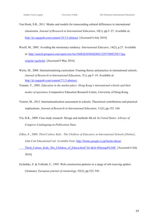 !
Stephen Taylor (sjytlr) University of Bath MA Education (International Education)
!
!
77!
Van Hook, S.R., 2011. Modes and models for transcending cultural differences in international
classrooms. Journal of Research in International Education, 10(1), pp.5–27. Available at:
http://jri.sagepub.com/content/10/1/5.abstract. [Accessed 6 July 2016]
Woolf, M., 2005. Avoiding the missionary tendency. International Educator, 14(2), p.27. Available
at: http://search.proquest.com/openview/6a1560b2b205b9d28b515297300f329f/1?pq-
origsite=gscholar. [Accessed 8 May 2016]
Wylie, M., 2008. Internationalizing curriculum: Framing theory and practice in international schools.
Journal of Research in International Education, 7(1), pp.5–19. Available at:
http://jri.sagepub.com/content/7/1/5.abstract.
Yamato, Y., 2003. Education in the market place: Hong Kong’s international schools and their
modes of operation, Comparative Education Research Centre, University of Hong Kong.
Yemini, M., 2012. Internationalization assessment in schools: Theoretical contributions and practical
implications. Journal of Research in International Education, 11(2), pp.152–164.
Yin, R.K., 2009. Case study research: Design and methods 4th ed. In United States: Library of
Congress Cataloguing-in-Publication Data.
Zilber, E., 2009. Third Culture Kids - The Children of Educators in International Schools [Online],
John Catt Educational Ltd. Available from: http://books.google.co.jp/books/about/
Third_Culture_Kids_The_Children_of_Educa.html? hl=&id=SOjzeqaFEA0C. [Accessed 6 July
2016]
Zschokke, S. & Vollrath, F., 1995. Web construction patterns in a range of orb-weaving spiders
(Araneae). European journal of entomology, 92(3), pp.523–541.
 