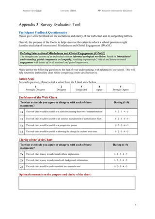 Stephen Taylor (sjtylr) University of Bath MA Education (International Education)
!
1!
!
Appendix 3: Survey Evaluation Tool
Participant Feedback Questionnaire
Please give some feedback on the usefulness and clarity of the web chart and its supporting rubrics.
Overall, the purpose of the tool is to help visualise the extent to which a school promotes eight
domains (radials) of International Mindedness and Global Engagement (IMaGE)
Defining International Mindedness and Global Engagement (IMaGE)
The thoughts and actions of an individual with an informed ecological worldview, based on intercultural
understanding, global competence and empathy, resulting in purposeful, ethical and future-oriented
engagement with issues of local, national and global importance.
Please answer the following questions to the best of your understanding, with reference to our school. This will
help determine preliminary ideas before completing a more detailed survey.
Rating Scale
For each question, please select a value from the Likert scale below.
1
Strongly Disagree
2
Disagree
3
Undecided
4
Agree
5
Strongly Agree
Usefulness of the Web Chart
To what extent do you agree or disagree with each of these
statements?
Rating (1-5)
1a The web chart would be useful to a school evaluating their own ‘internationalism’ 1 - 2 - 3 - 4 - 5
1b The web chart would be useful to an external accreditation or authorisation body. 1 - 2 - 3 - 4 - 5
1c The web chart would be useful to a prospective parent. 1 - 2 - 3 - 4 - 5
1d The web chart would be useful in showing the change in a school over time. 1 - 2 - 3 - 4 - 5
Clarity of the Web Chart
To what extent do you agree or disagree with each of these
statements?
Rating (1-5)
2a The web chart is easy to understand without explanation. 1 - 2 - 3 - 4 - 5
2b The web chart is easy to understand with background information. 1 - 2 - 3 - 4 - 5
2c The web chart would be understandable to a non-educator. 1 - 2 - 3 - 4 - 5
Optional comments on the purpose and clarity of the chart:
 