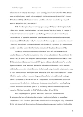 !
Stephen Taylor (sjytlr) University of Bath MA Education (International Education)
!
!
9!
educationalists are currently drowning in a sea of seemingly similar terms” (Marshall 2007). There is
great variability between schools offering apparently similar experiences (Haywood 2007; Hayden
2011; Yamato 2003), and schools can become accredited, authorized or evaluated by a range of
agencies (Fertig 2007, 2015; Murphy 2012).
With clear descriptors for comparative purposes (Taylor 2013), any school might apply the
IMaGE tools, and each school would show a different pattern of degrees of quality: for example, a
multicultural international school, a local school offering an ‘internationalised’ curriculum, an
‘overseas school’ of one nation or a national school with a high immigrant population would each
have a unique IMaGE. In other words, “an international school may offer an education that makes no
claims to be international, while an international education may be experienced by a student that has
attended a school that has not identified itself as international” (Hayden & Thompson 1995),
Necessarily limited to the international dimensions of a school, the tool seeks only to
visualize the degrees of quality (characteristics) of the various radials (factors) that contribute to the
school’s IMaGE; quality here being used in a descriptive yet non-judgemental sense (Nikel & Lowe
2010), rather than Alderman and Brown’s (2005) “public and independent affirmation” as part of a
high-stakes external audit. Where it is possible that adherence to too restrictive a set of standards
might lead to isomorphism (schools becoming similar through competition), it is not a normative scale
in which some schools are ‘better than’ others (Shields 2015), but which illustrates a school’s unique
IMaGE in relation to others. I proposed that potential uses for the tools might include tracking a
school’s development of IMaGE over time, as a component of self-study for external bodies, as a
comparative tool for schools in a similar area or simply as an internal audit for a school exploring
issues of international education (Taylor 2013); “a culturally unbiased instrument or process for
measuring IM is [also] needed in the field.” (Duckworth, Levy & Levy 2005).
Since completing the EIC paper in 2012, I have come across further sources and
developments that have helped mature the web-chart visualization, including the updated and
comprehensive SAGE Handbook of Research in International Education (Hayden, Levy & Thompson
2015), Miri Yemini’s 2012 explorations of internationalization assessment in schools, Singh & Qi’s
 