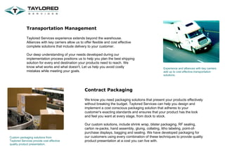 Transportation Management Taylored Services experience extends beyond the warehouse. Alliances with key carriers allow us to offer flexible and cost effective complete solutions that include delivery to your customer. Our deep understanding of your needs developed during our implementation process positions us to help you plan the best shipping solution for every end destination your products need to reach. We know what works and what doesn't. Let us help you avoid costly mistakes while meeting your goals. Experience and alliances with key carriers add up to cost effective transportation solutions. Contract Packaging We know you need packaging solutions that present your products effectively without breaking the budget. Taylored Services can help you design and implement a cost conscious packaging solution that adheres to your customer's exacting standards and ensures that your product has the look and feel you want at every stage, from dock to stock. Our custom solutions, include shrink wrap, blister packaging, RF sealing, carton re-packs, hand assembly, gluing, collating, litho labeling, point-of-purchase displays, bagging and sealing. We have developed packaging for our customers using every combination of these techniques to provide quality product presentation at a cost you can live with.  Custom packaging solutions from Taylored Services provide cost effective quality product presentation. 