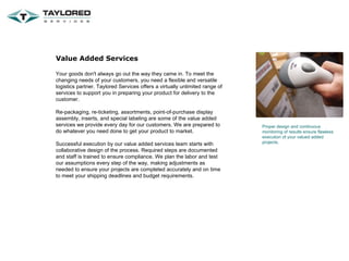 Value Added Services Your goods don't always go out the way they came in. To meet the changing needs of your customers, you need a flexible and versatile logistics partner. Taylored Services offers a virtually unlimited range of services to support you in preparing your product for delivery to the customer. Re-packaging, re-ticketing, assortments, point-of-purchase display assembly, inserts, and special labeling are some of the value added services we provide every day for our customers. We are prepared to do whatever you need done to get your product to market. Successful execution by our value added services team starts with collaborative design of the process. Required steps are documented and staff is trained to ensure compliance. We plan the labor and test our assumptions every step of the way, making adjustments as needed to ensure your projects are completed accurately and on time to meet your shipping deadlines and budget requirements. Proper design and continuous monitoring of results ensure flawless execution of your valued added projects. 