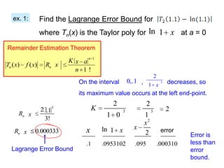 ex. 1:          Find the Lagrange Error Bound for
                   where Tn(x) is the Taylor poly for ln 1 x at a = 0

Remainder Estimation Theorem

                              K x an 1
Tn ( x)   f ( x)    Rn x
                                n 1!
                                                                      2
                                 On the interval 0,.1 ,       3 decreases, so
                                                        1 x
                                 its maximum value occurs at the left end-point.
                                              2               2
                   2.1   3            K           3              3          2
      Rn x                                  1 0          1
                    3!
                                                         x2
                                   x       ln 1 x      x                   error
    Rn x       0.000333                                  2                          Error is
                                   .1      .0953102    .095               .000310   less than
  Lagrange Error Bound                                                              error
                                                                                    bound.
 