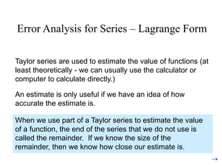 Error Analysis for Series – Lagrange Form

Taylor series are used to estimate the value of functions (at
least theoretically - we can usually use the calculator or
computer to calculate directly.)

An estimate is only useful if we have an idea of how
accurate the estimate is.

When we use part of a Taylor series to estimate the value
of a function, the end of the series that we do not use is
called the remainder. If we know the size of the
remainder, then we know how close our estimate is.
 