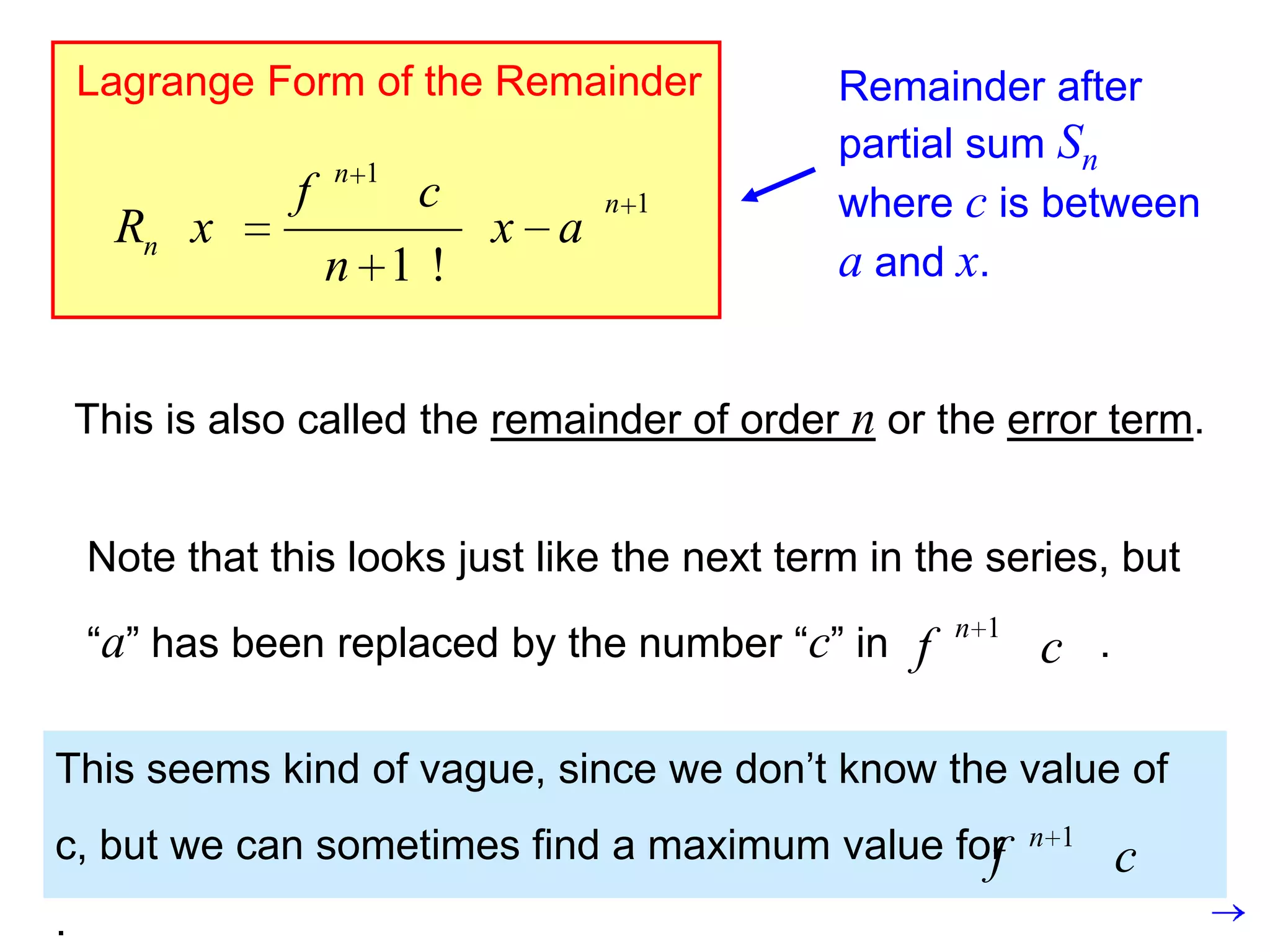 Lagrange Form of the Remainder             Remainder after
                                               partial sum Sn
                    n 1
                f         c         n 1        where c is between
      Rn x                    x a
                    n 1!                       a and x.


    This is also called the remainder of order n or the error term.


    Note that this looks just like the next term in the series, but
                                                       n 1
    “a” has been replaced by the number “c” in     f         c .

This seems kind of vague, since we don’t know the value of
c, but we can sometimes find a maximum value for             n 1
                                               f                   c
.
 