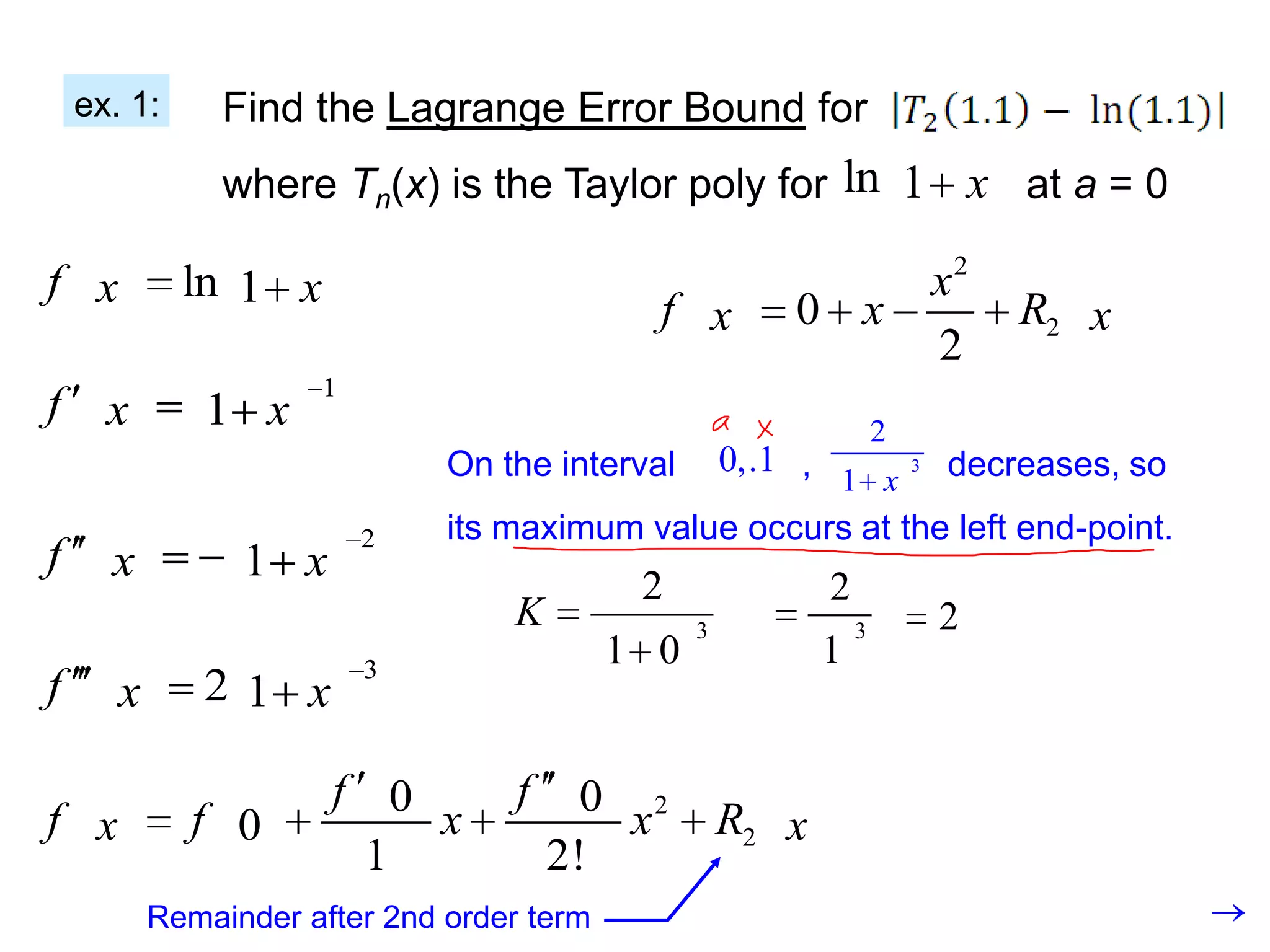 ex. 1:      Find the Lagrange Error Bound for
                where Tn(x) is the Taylor poly for ln 1 x at a = 0

f x          ln 1 x                                                      x2
                                              f x        0 x                  R2 x
                                                                         2
                      1
f x           1 x                                                    2
                               On the interval 0,.1 ,       3 decreases, so
                                                      1 x
                          2    its maximum value occurs at the left end-point.
f     x          1 x
                                             2               2
                                   K              3              3       2
                          3
                                            1 0              1
f      x      21 x

                       f 0         f     0 2
f x           f 0          x               x          R2 x
                        1              2!
           Remainder after 2nd order term
 