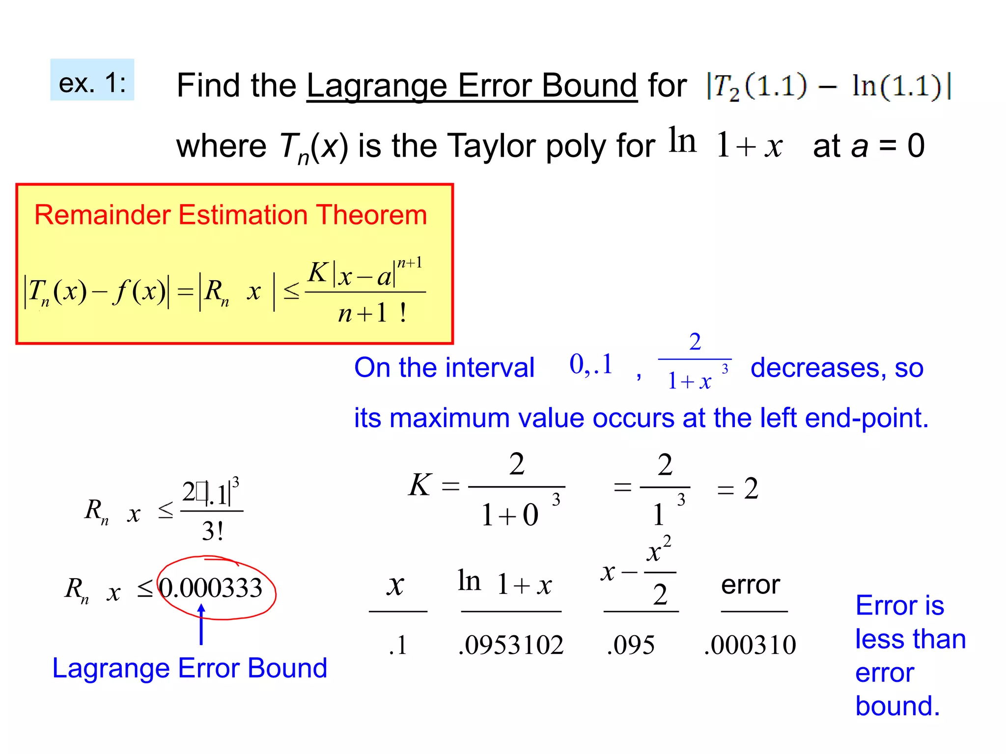 ex. 1:          Find the Lagrange Error Bound for
                   where Tn(x) is the Taylor poly for ln 1 x at a = 0

Remainder Estimation Theorem

                              K x an 1
Tn ( x)   f ( x)    Rn x
                                n 1!
                                                                      2
                                 On the interval 0,.1 ,       3 decreases, so
                                                        1 x
                                 its maximum value occurs at the left end-point.
                                              2               2
                   2.1   3            K           3              3          2
      Rn x                                  1 0          1
                    3!
                                                         x2
                                   x       ln 1 x      x                   error
    Rn x       0.000333                                  2                          Error is
                                   .1      .0953102    .095               .000310   less than
  Lagrange Error Bound                                                              error
                                                                                    bound.
 