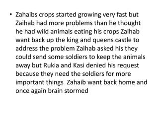 • Zahaibs crops started growing very fast but
  Zaihab had more problems than he thought
  he had wild animals eating his crops Zaihab
  want back up the king and queens castle to
  address the problem Zaihab asked his they
  could send some soldiers to keep the animals
  away but Rukia and Kasi denied his request
  because they need the soldiers for more
  important things Zahaib want back home and
  once again brain stormed
 