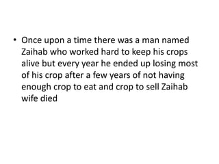 • Once upon a time there was a man named
  Zaihab who worked hard to keep his crops
  alive but every year he ended up losing most
  of his crop after a few years of not having
  enough crop to eat and crop to sell Zaihab
  wife died
 