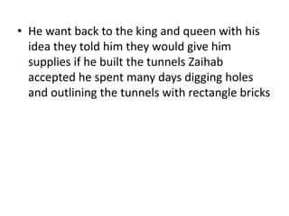 • He want back to the king and queen with his
  idea they told him they would give him
  supplies if he built the tunnels Zaihab
  accepted he spent many days digging holes
  and outlining the tunnels with rectangle bricks
 