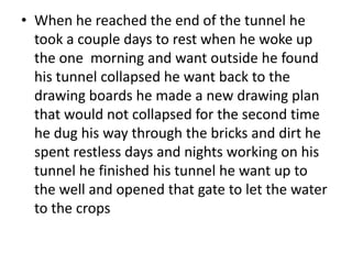 • When he reached the end of the tunnel he
  took a couple days to rest when he woke up
  the one morning and want outside he found
  his tunnel collapsed he want back to the
  drawing boards he made a new drawing plan
  that would not collapsed for the second time
  he dug his way through the bricks and dirt he
  spent restless days and nights working on his
  tunnel he finished his tunnel he want up to
  the well and opened that gate to let the water
  to the crops
 