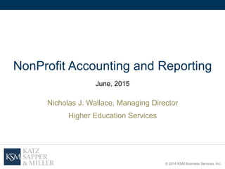 © 2014 KSM Business Services, Inc.
NonProfit Accounting and Reporting
June, 2015
Nicholas J. Wallace, Managing Director
Higher Education Services
 