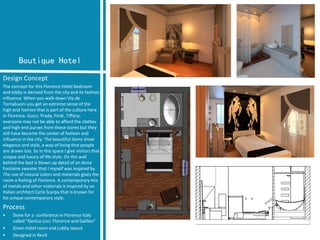 Boutique Hotel 
Design Concept 
The concept for this Florence Hotel bedroom and lobby is derived from the city and its fashion influence. When you walk down Via de Tornabuoniyou get an extreme sense of the high end fashion that is part of the culture here in Florence. Gucci, Prada, Findi, Tiffany, everyone may not be able to afford the clothes and high end purses from these stores but they still have become the center of fashion and influence in the city. The beautiful items show elegance and style, a way of living that people are drawn too. So in this space I give visitors that unique and luxury of life style. On the wall behind the bed is blown up detail of an Anne Fontaine sweater that I myself was inspired by. The use of natural colors and materials gives the room a feeling of Florence. A contemporary mix of metals and other materials is inspired by an Italian architect Carla Scarpathat is known for his unique contemporary style. 
Process 
•Done for a conference in Florence Italy called “Genius Loci: Florence and Galileo” 
•Given hotel room and Lobby layout 
•Designed in Revit  