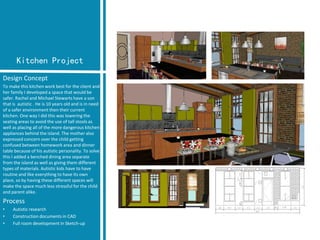Kitchen Project 
Design Concept 
To make this kitchen work best for the client and her family I developed a space that would be safer. Rachel and Michael Stewarts have a son that is autistic . He is 10 years old and is in need of a safer environment then their current kitchen. One way I did this was lowering the seating areas to avoid the use of tall stools as well as placing all of the more dangerous kitchen appliances behind the island. The mother also expressed concern over the child getting confused between homework area and dinner table because of his autistic personality. To solve this I addeda benched dining area separate from the island as well as giving them different types of materials. Autistic kids have to have routine and like everything to have its own place, so by having these different spaces will make the space much less stressful for the child and parent alike. 
Process 
•Autistic research 
•Construction documents in CAD 
•Full room development in Sketch-up  