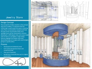 Jewelry Store 
Design Concept 
The concept for Endless Jewelers is the concept that love is endless. To represent that the infinity sign is used to give the space a meaning and a flow. Curved jewelry casework will hold the bulk of the merchandise while more spotlight items will be showcased in columns allowing for a 360 degree view, just as you might view an item in a art gallery. Large ceiling features highlight the display cases with descending tubes of cut glass with colorful lights giving it a sparkle affect. 
Process 
•Developed and drafted by hand 
•Full 2-point perspective drawn and rendered by had 
•Then put in AutoCAD 
•Rendering in AutoCAD then put in a digital presentation  