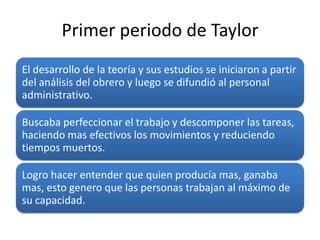 Primer periodo de Taylor
El desarrollo de la teoría y sus estudios se iniciaron a partir
del análisis del obrero y luego se difundió al personal
administrativo.

Buscaba perfeccionar el trabajo y descomponer las tareas,
haciendo mas efectivos los movimientos y reduciendo
tiempos muertos.

Logro hacer entender que quien producía mas, ganaba
mas, esto genero que las personas trabajan al máximo de
su capacidad.
 