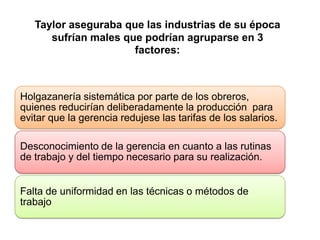 Taylor aseguraba que las industrias de su época
      sufrían males que podrían agruparse en 3
                      factores:



Holgazanería sistemática por parte de los obreros,
quienes reducirían deliberadamente la producción para
evitar que la gerencia redujese las tarifas de los salarios.

Desconocimiento de la gerencia en cuanto a las rutinas
de trabajo y del tiempo necesario para su realización.


Falta de uniformidad en las técnicas o métodos de
trabajo
 