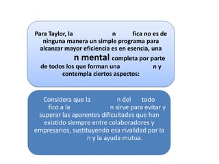 Para Taylor, la             n       fica no es de
   ninguna manera un simple programa para
  alcanzar mayor eficiencia es en esencia, una
                n mental completa por parte
  de todos los que forman una               ny
          contempla ciertos aspectos:


  Considera que la             n del    todo
    fico a la               n sirve para evitar y
 superar las aparentes dificultades que han
   existido siempre entre colaboradores y
empresarios, sustituyendo esa rivalidad por la
                   n y la ayuda mutua.
 