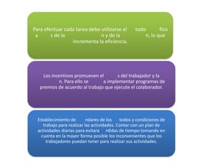 Para efectuar cada tarea debe utilizarse el        todo       fico
 a      s de la               n y de la                n, lo que
                 incrementa la eficiencia.




    Los incentivos promueven el        s del trabajador y la
           n. Para ello se      a implementar programas de
   premios de acuerdo al trabajo que ejecute el colaborador.




  Establecimiento de        ndares de los    todos y condiciones de
     trabajo para realizar las actividades. Contar con un plan de
  actividades diarias para evitara rdidas de tiempo tomando en
    cuenta en la mayor forma posible los inconvenientes que los
      trabajadores puedan tener para realizar sus actividades.
 