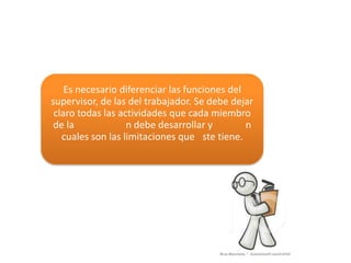 Es necesario diferenciar las funciones del
supervisor, de las del trabajador. Se debe dejar
 claro todas las actividades que cada miembro
 de la             n debe desarrollar y        n
   cuales son las limitaciones que ste tiene.
 