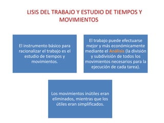 LISIS DEL TRABAJO Y ESTUDIO DE TIEMPOS Y
                MOVIMIENTOS


                                   El trabajo puede efectuarse
El instrumento básico para        mejor y más económicamente
racionalizar el trabajo es el     mediante el Análisis (la división
    estudio de tiempos y            y subdivisión de todos los
        movimientos.              movimientos necesarios para la
                                    ejecución de cada tarea).




                  Los movimientos inútiles eran
                   eliminados, mientras que los
                     útiles eran simplificados.
 